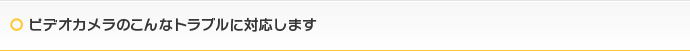 ビデオカメラのこんなトラブルに対応します